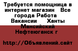 Требуется помощница в интернет-магазин - Все города Работа » Вакансии   . Ханты-Мансийский,Нефтеюганск г.